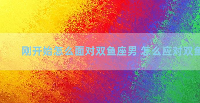 刚开始怎么面对双鱼座男 怎么应对双鱼座男生